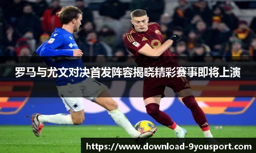 罗马与尤文对决首发阵容揭晓精彩赛事即将上演